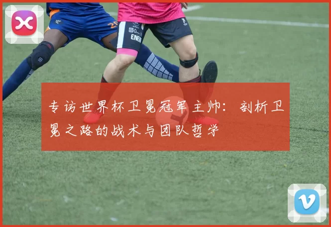 专访世界杯卫冕冠军主帅：剖析卫冕之路的战术与团队哲学