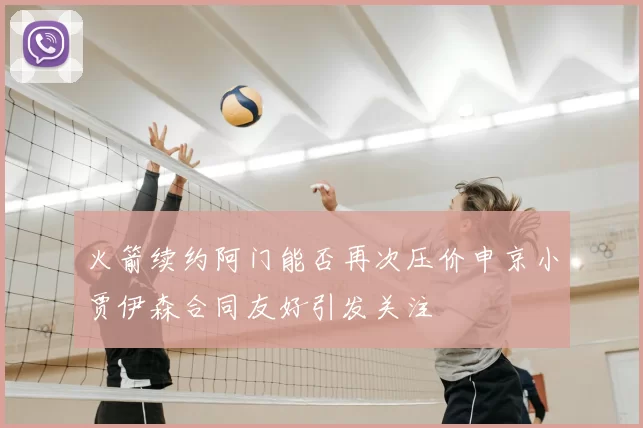 火箭续约阿门能否再次压价申京小贾伊森合同友好引发关注