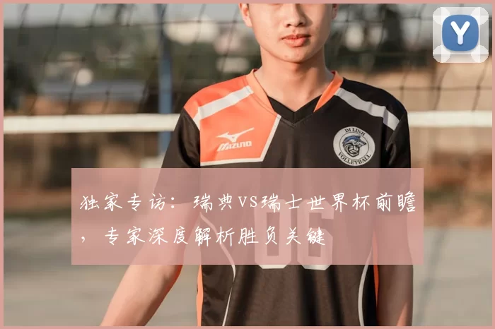 独家专访:瑞典vs瑞士世界杯前瞻,专家深度解析胜负关键