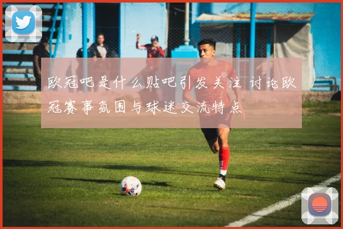欧冠吧是什么贴吧引发关注 讨论欧冠赛事氛围与球迷交流特点