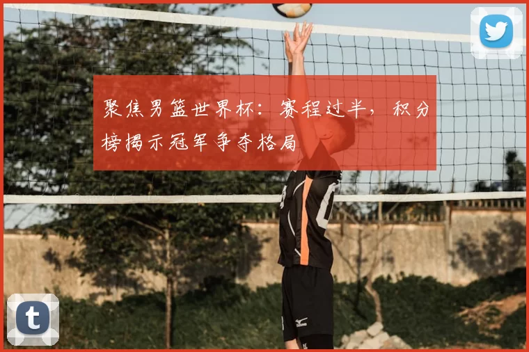 聚焦男篮世界杯：赛程过半，积分榜揭示冠军争夺格局