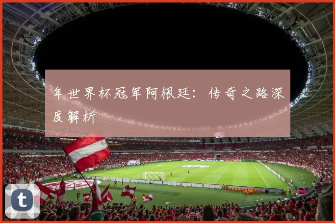 年世界杯冠军阿根廷:传奇之路深度解析