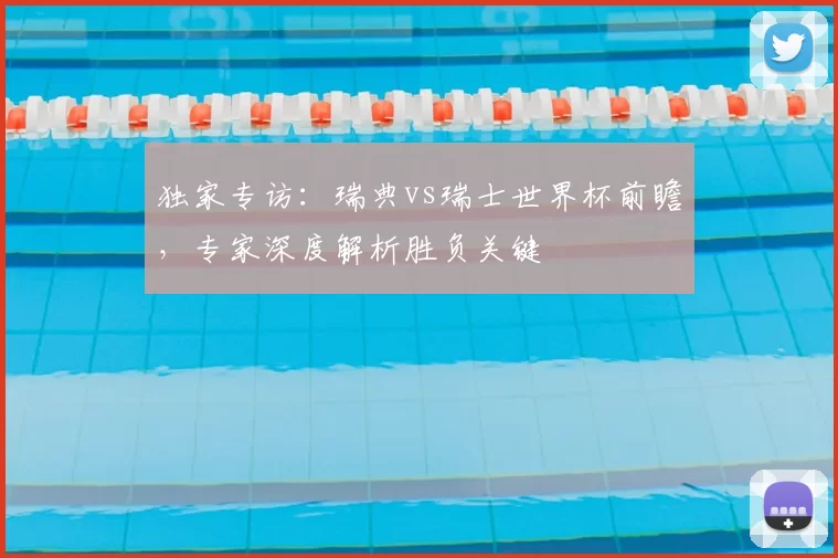 独家专访:瑞典vs瑞士世界杯前瞻,专家深度解析胜负关键