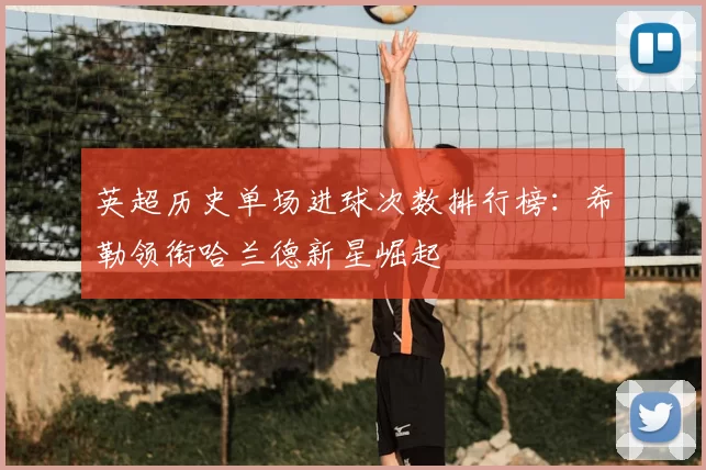 英超历史单场进球次数排行榜：希勒领衔哈兰德新星崛起