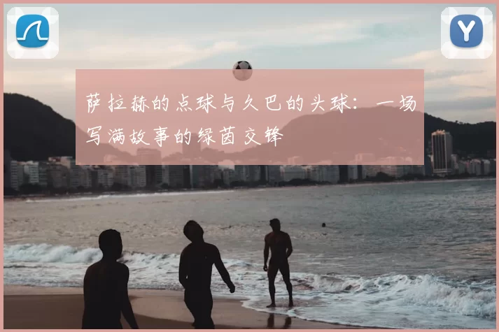 萨拉赫的点球与久巴的头球：一场写满故事的绿茵交锋