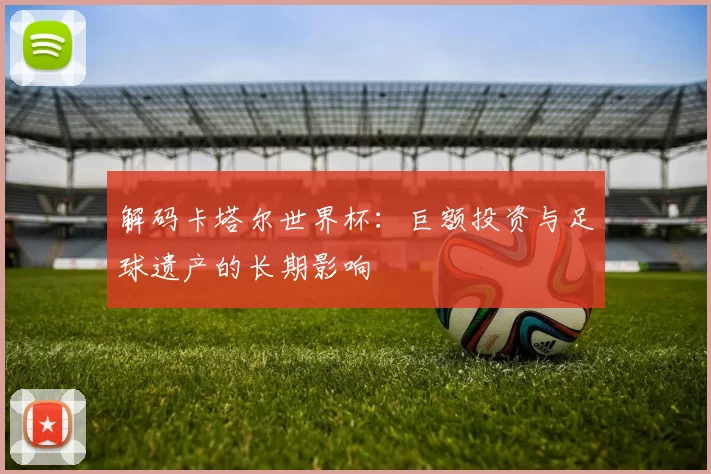 解码卡塔尔世界杯：巨额投资与足球遗产的长期影响