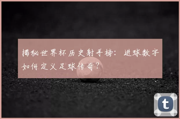 揭秘世界杯历史射手榜：进球数字如何定义足球传奇？