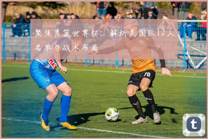 聚焦男篮世界杯：解析美国队12人名单与战术布局