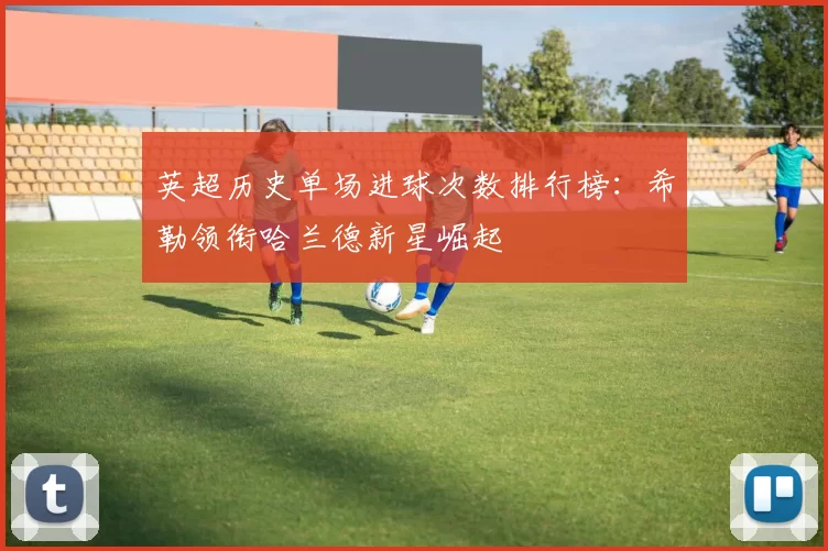英超历史单场进球次数排行榜:希勒领衔哈兰德新星崛起