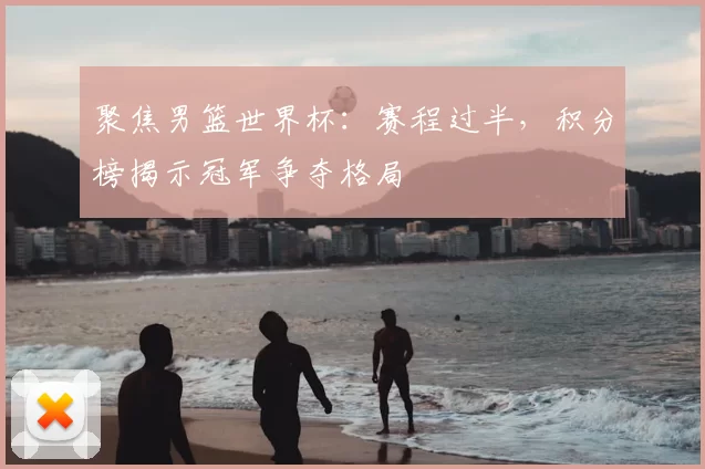 聚焦男篮世界杯：赛程过半，积分榜揭示冠军争夺格局