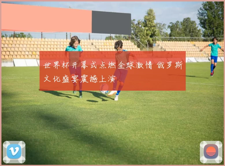 世界杯开幕式点燃全球激情 俄罗斯文化盛宴震撼上演