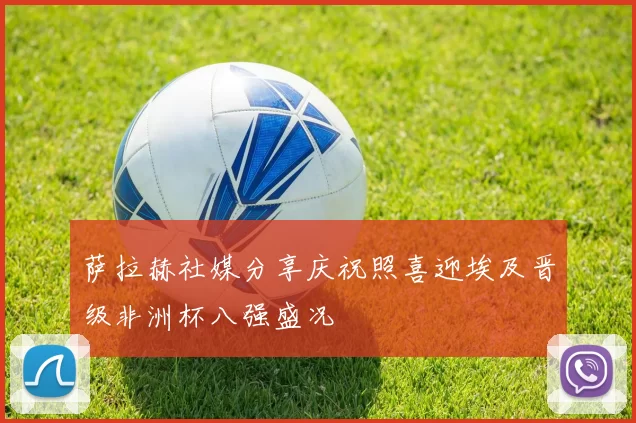 萨拉赫社媒分享庆祝照喜迎埃及晋级非洲杯八强盛况