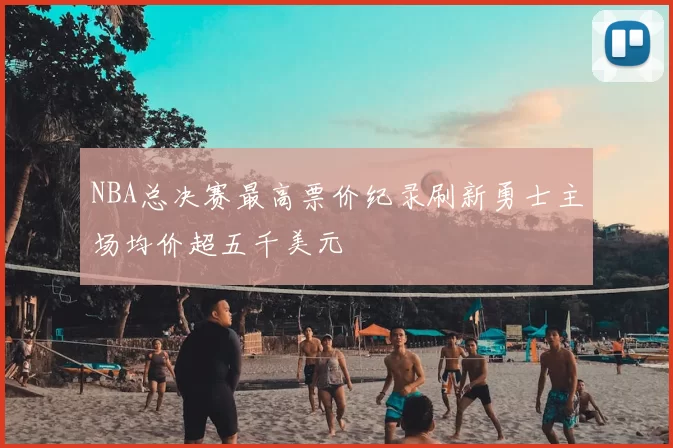 NBA总决赛最高票价纪录刷新勇士主场均价超五千美元