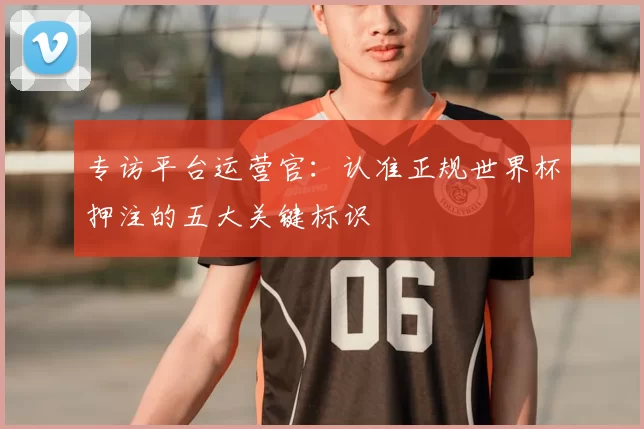专访平台运营官:认准正规世界杯押注的五大关键标识