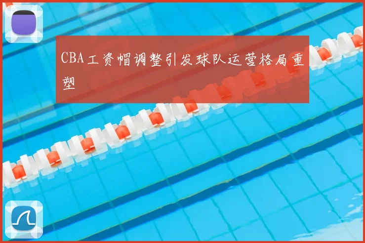 CBA工资帽调整引发球队运营格局重塑
