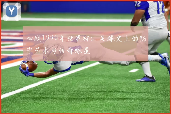 回顾1990年世界杯:足球史上的防守艺术与传奇球星