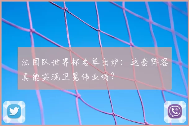 法国队世界杯名单出炉:这套阵容真能实现卫冕伟业吗?