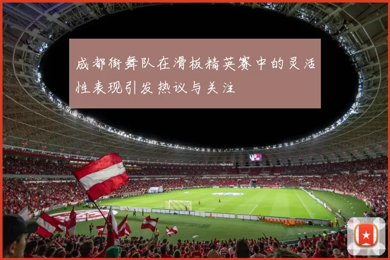 成都街舞队在滑板精英赛中的灵活性表现引发热议与关注