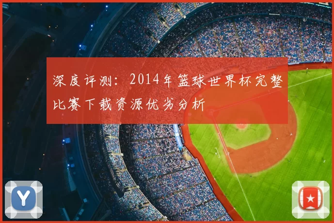 深度评测:2014年篮球世界杯完整比赛下载资源优劣分析