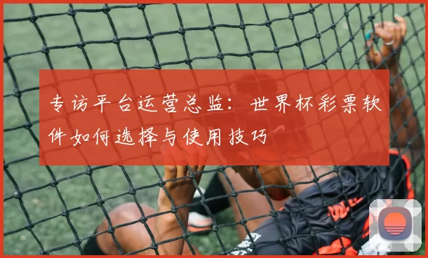 专访平台运营总监:世界杯彩票软件如何选择与使用技巧
