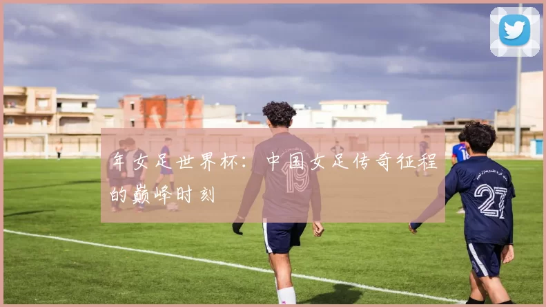 年女足世界杯：中国女足传奇征程的巅峰时刻