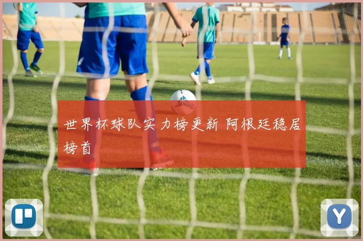 世界杯球队实力榜更新 阿根廷稳居榜首