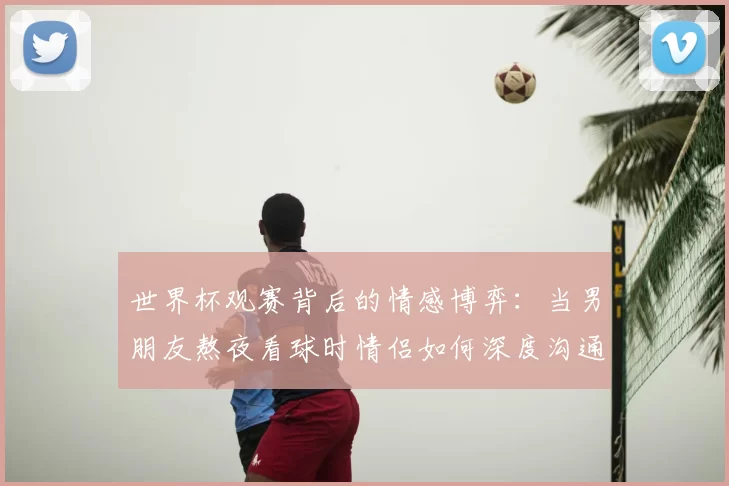 世界杯观赛背后的情感博弈：当男朋友熬夜看球时情侣如何深度沟通