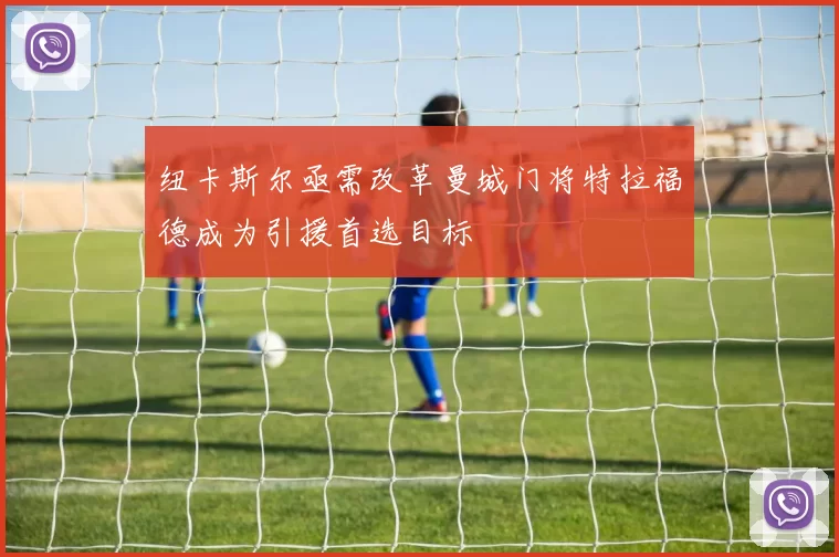 纽卡斯尔亟需改革曼城门将特拉福德成为引援首选目标