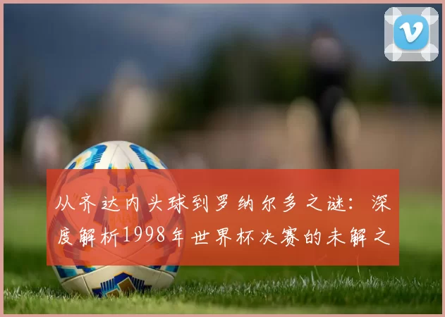从齐达内头球到罗纳尔多之谜:深度解析1998年世界杯决赛的未解之谈
