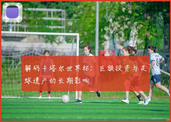 解码卡塔尔世界杯：巨额投资与足球遗产的长期影响