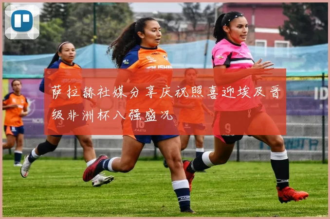 萨拉赫社媒分享庆祝照喜迎埃及晋级非洲杯八强盛况