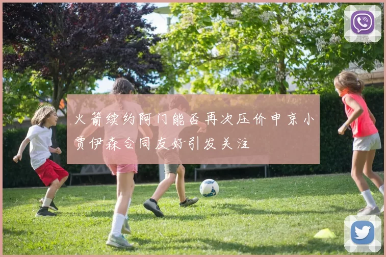 火箭续约阿门能否再次压价申京小贾伊森合同友好引发关注