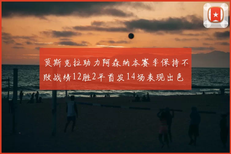 莫斯克拉助力阿森纳本赛季保持不败战绩12胜2平首发14场表现出色