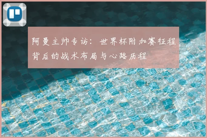 阿曼主帅专访:世界杯附加赛征程背后的战术布局与心路历程