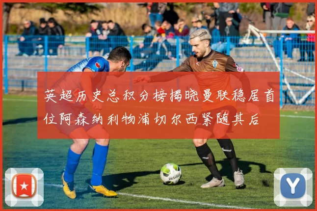 英超历史总积分榜揭晓曼联稳居首位阿森纳利物浦切尔西紧随其后