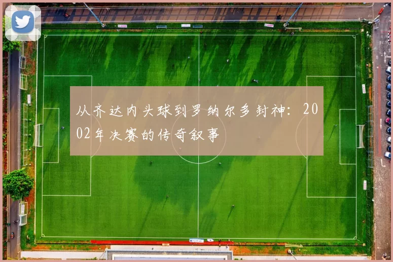 从齐达内头球到罗纳尔多封神:2002年决赛的传奇叙事