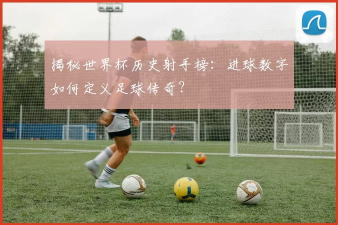 揭秘世界杯历史射手榜:进球数字如何定义足球传奇?