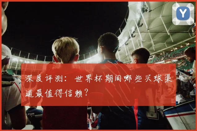 深度评测：世界杯期间哪些买球渠道最值得信赖？