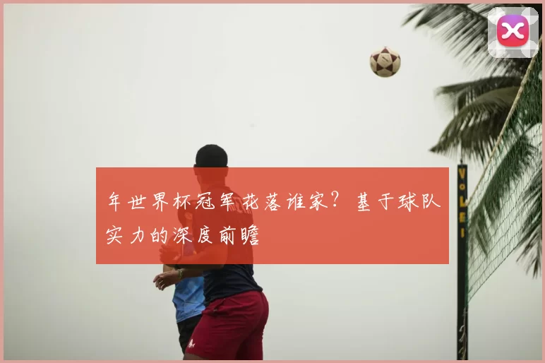 年世界杯冠军花落谁家?基于球队实力的深度前瞻