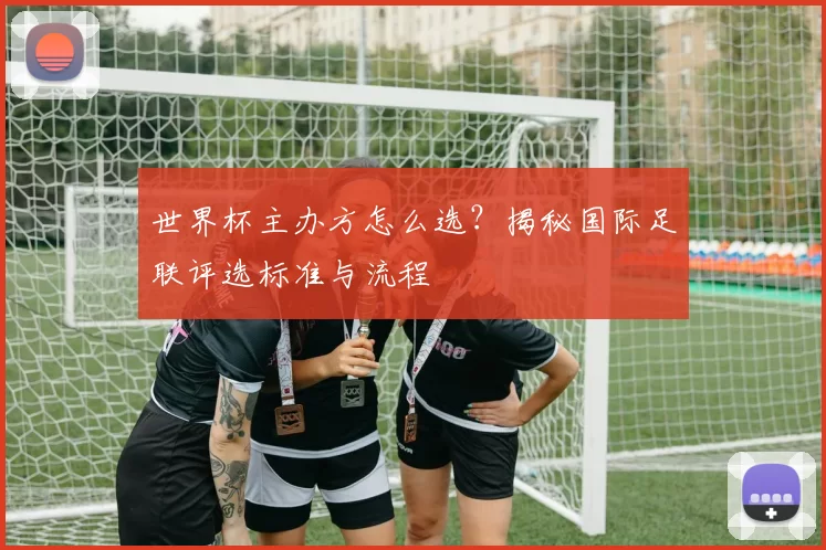 世界杯主办方怎么选?揭秘国际足联评选标准与流程