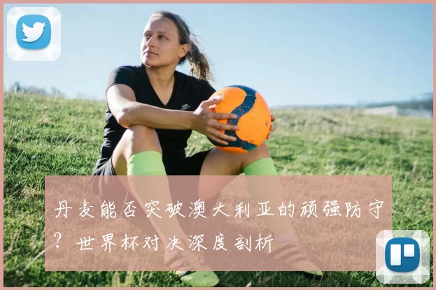 丹麦能否突破澳大利亚的顽强防守？世界杯对决深度剖析