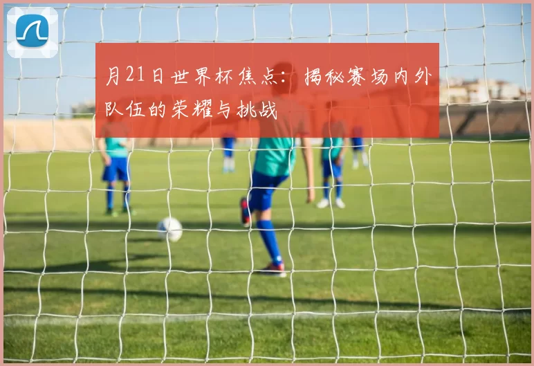 月21日世界杯焦点：揭秘赛场内外队伍的荣耀与挑战