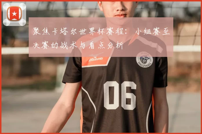 聚焦卡塔尔世界杯赛程：小组赛至决赛的战术与看点分析