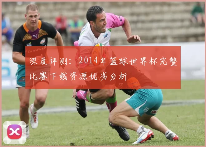深度评测:2014年篮球世界杯完整比赛下载资源优劣分析