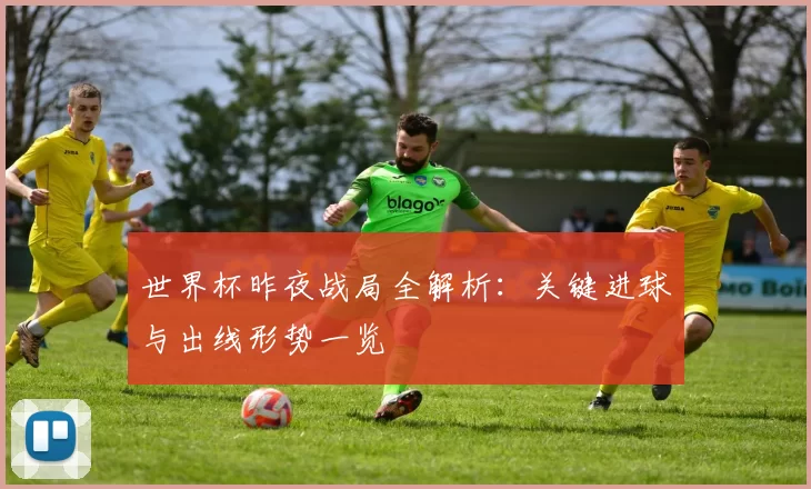 世界杯昨夜战局全解析:关键进球与出线形势一览
